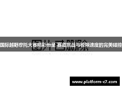 国际越野摩托大赛精彩纷呈 赛道挑战与极限速度的完美碰撞