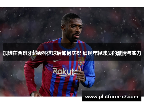 加维在西班牙超级杯进球后如何庆祝 展现年轻球员的激情与实力