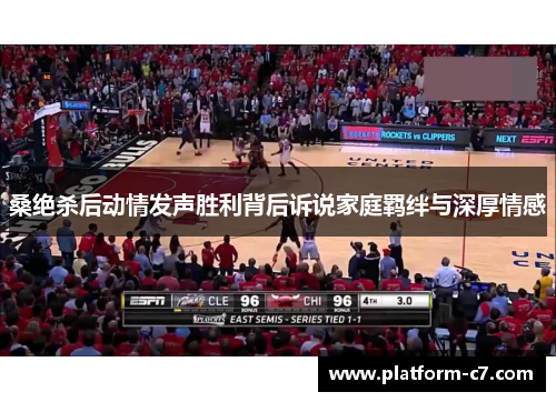 桑绝杀后动情发声胜利背后诉说家庭羁绊与深厚情感