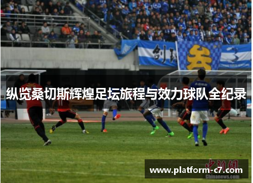 纵览桑切斯辉煌足坛旅程与效力球队全纪录