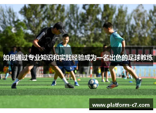 如何通过专业知识和实践经验成为一名出色的足球教练 如何通过专业知识和实践经验成为一名出色的足球教练