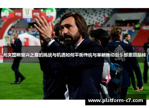 尤文图斯复兴之路的挑战与机遇如何平衡传统与革新推动俱乐部重回巅峰