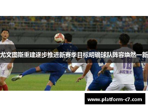 尤文图斯重建逐步推进新赛季目标明确球队阵容焕然一新 尤文图斯重建逐步推进新赛季目标明确球队阵容焕然一新